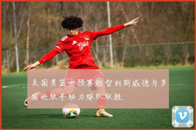 美国男篮世预赛胜智利斯威德与罗宾逊联手助力球队取胜